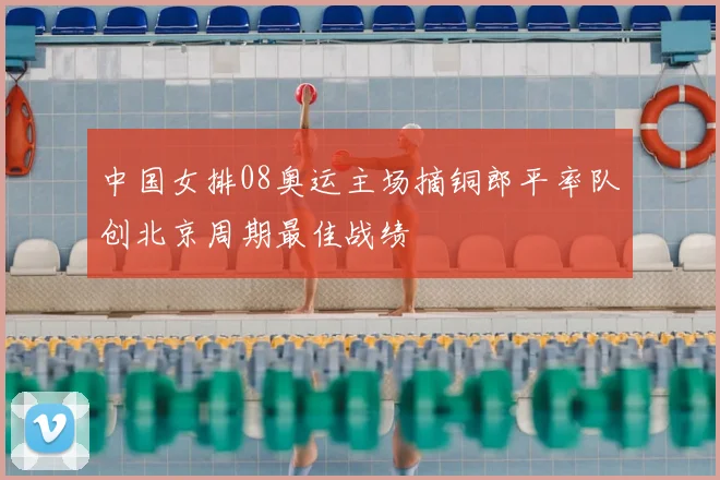 中国女排08奥运主场摘铜郎平率队创北京周期最佳战绩
