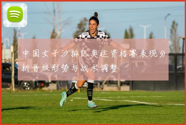 中国女子沙排队奥运资格赛表现分析晋级形势与战术调整