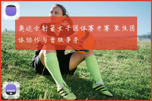 奥运会射箭女子团体赛开赛 聚焦团体协作与晋级争夺