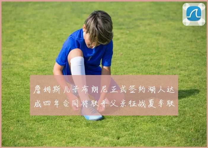 詹姆斯儿子布朗尼正式签约湖人达成四年合同将联手父亲征战夏季联赛