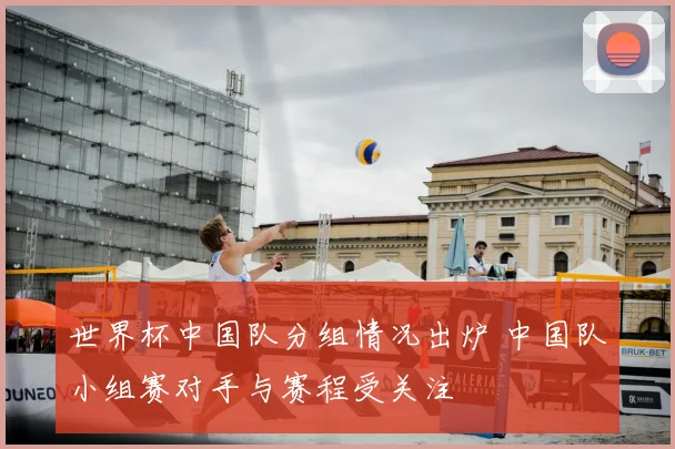 世界杯中国队分组情况出炉 中国队小组赛对手与赛程受关注