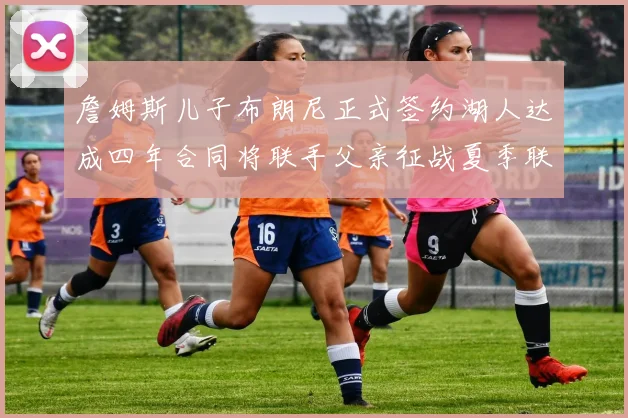 詹姆斯儿子布朗尼正式签约湖人达成四年合同将联手父亲征战夏季联赛