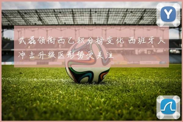 武磊领衔西乙积分榜变化 西班牙人冲击升级区形势受关注