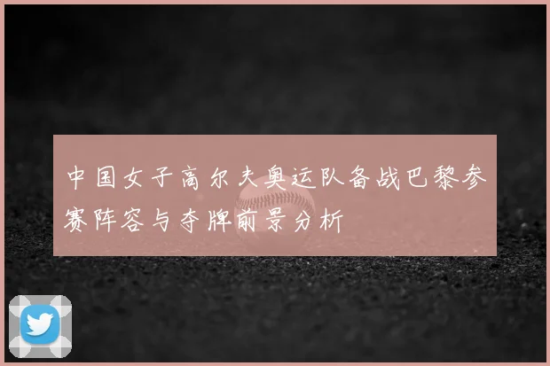 中国女子高尔夫奥运队备战巴黎参赛阵容与夺牌前景分析