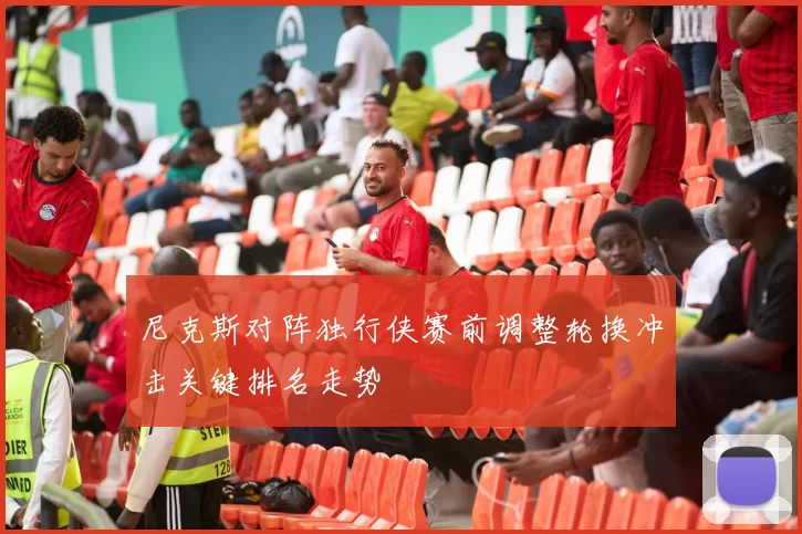 尼克斯对阵独行侠赛前调整轮换冲击关键排名走势