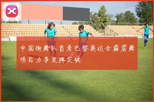 中国街舞队首秀巴黎奥运会霹雳舞项目力争奖牌突破
