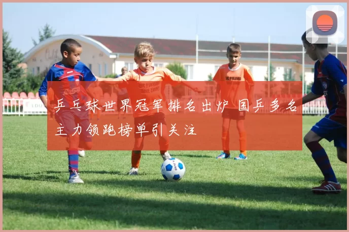 乒乓球世界冠军排名出炉 国乒多名主力领跑榜单引关注