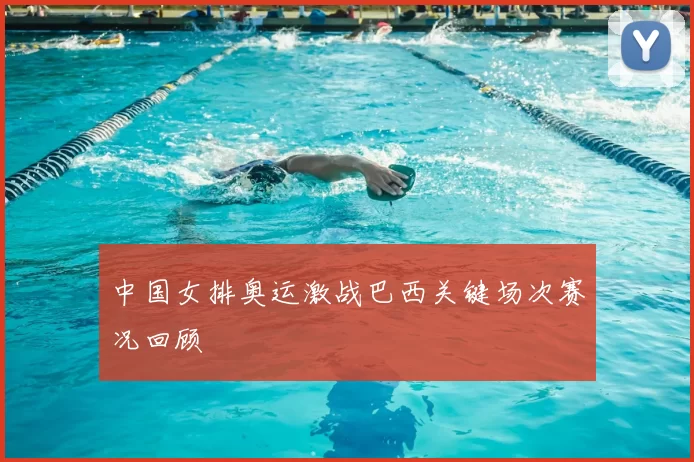 中国女排奥运激战巴西关键场次赛况回顾