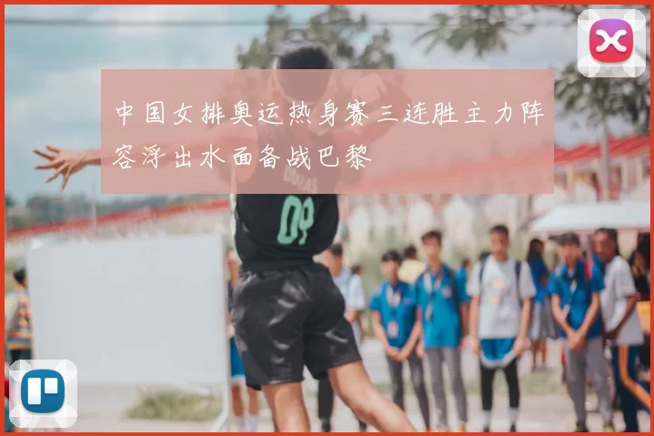 中国女排奥运热身赛三连胜主力阵容浮出水面备战巴黎