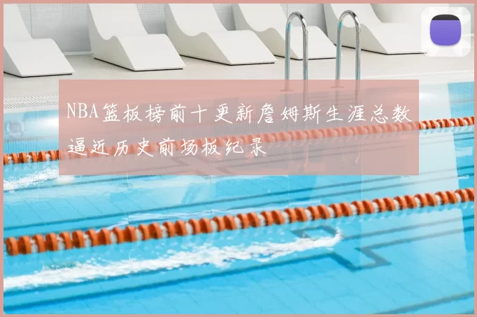 NBA篮板榜前十更新詹姆斯生涯总数逼近历史前场板纪录