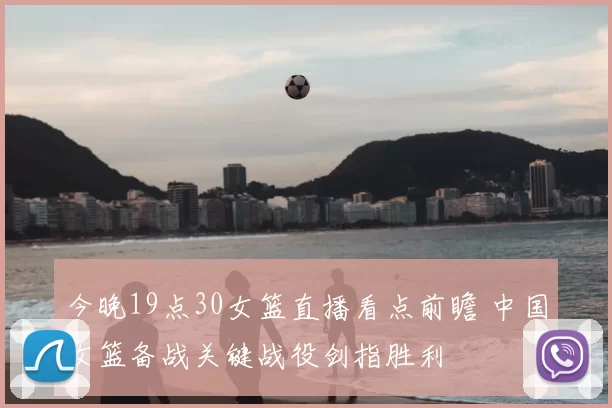 今晚19点30女篮直播看点前瞻 中国女篮备战关键战役剑指胜利