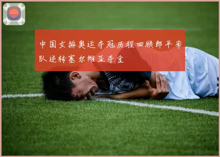 中国女排奥运夺冠历程回顾郎平率队逆转塞尔维亚夺金