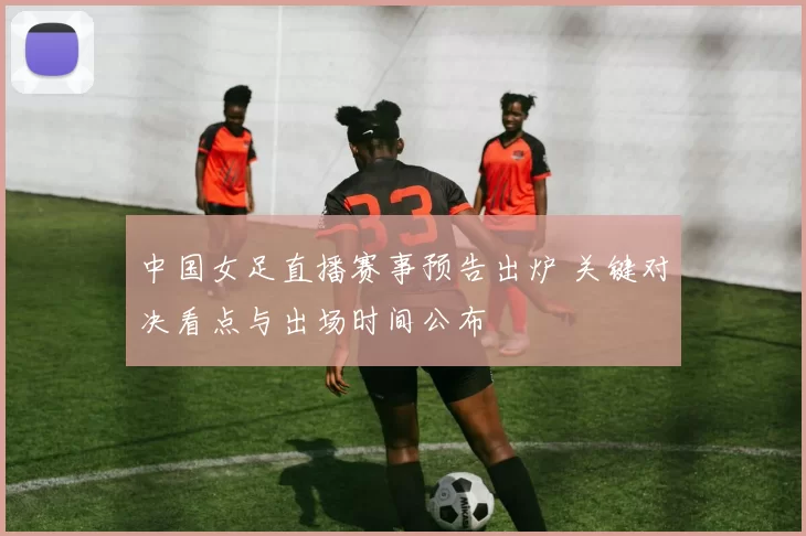 中国女足直播赛事预告出炉 关键对决看点与出场时间公布