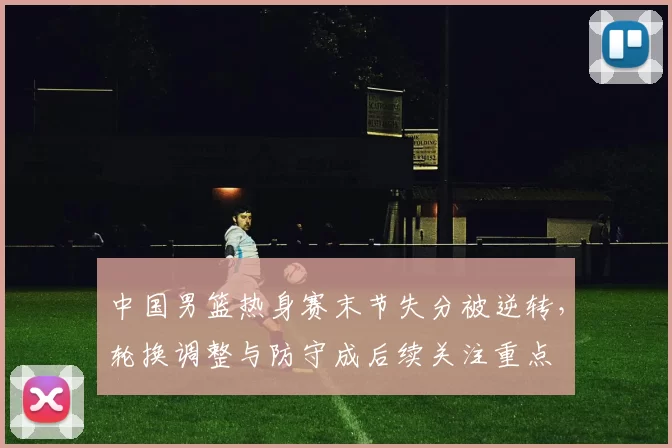 中国男篮热身赛末节失分被逆转，轮换调整与防守成后续关注重点
