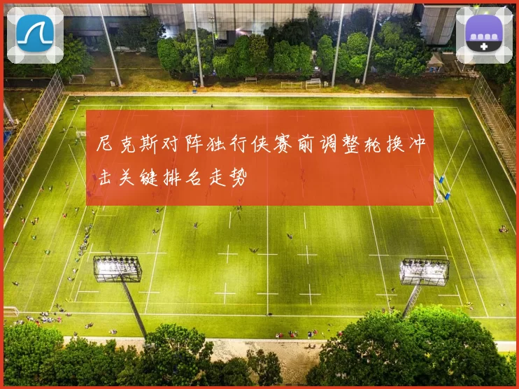 尼克斯对阵独行侠赛前调整轮换冲击关键排名走势