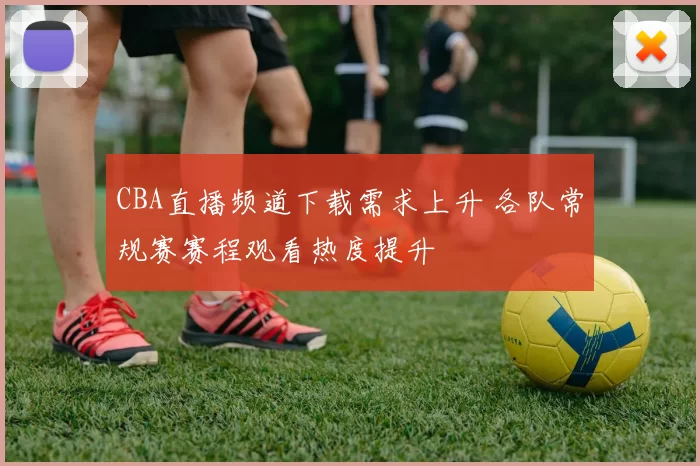 CBA直播频道下载需求上升 各队常规赛赛程观看热度提升