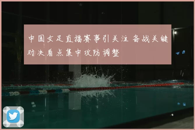 中国女足直播赛事引关注 备战关键对决看点集中攻防调整