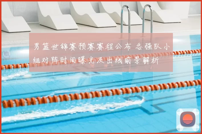 男篮世锦赛预赛赛程公布 各强队小组对阵时间曝光及出线前景解析