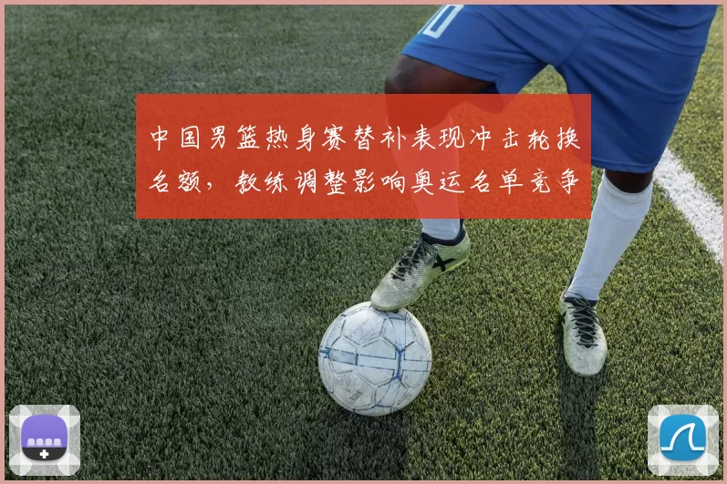 中国男篮热身赛替补表现冲击轮换名额,教练调整影响奥运名单竞争