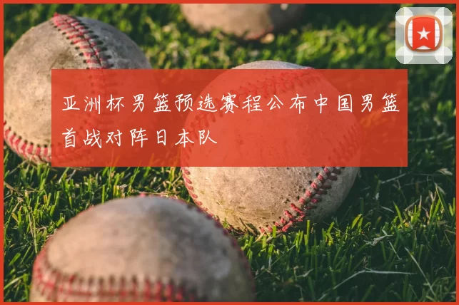 亚洲杯男篮预选赛程公布中国男篮首战对阵日本队