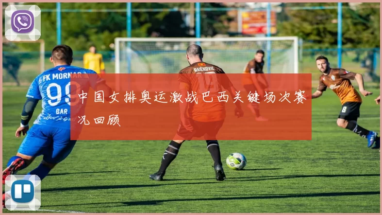中国女排奥运激战巴西关键场次赛况回顾