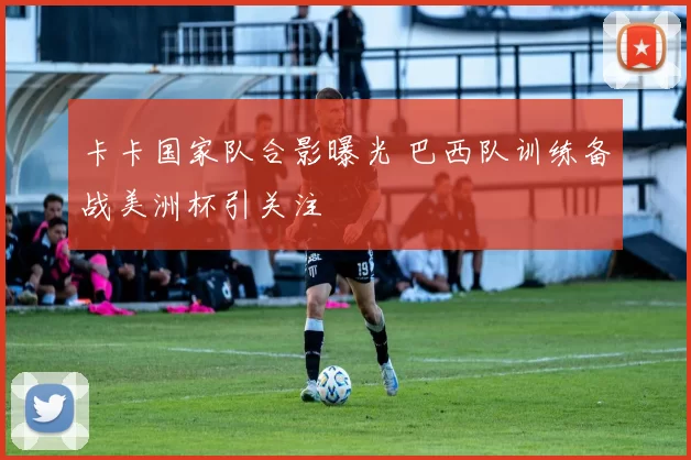 卡卡国家队合影曝光 巴西队训练备战美洲杯引关注