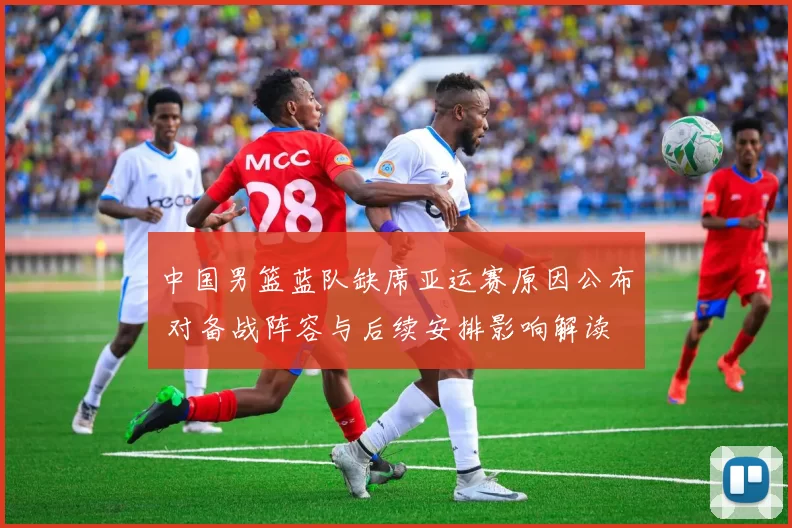 中国男篮蓝队缺席亚运赛原因公布 对备战阵容与后续安排影响解读