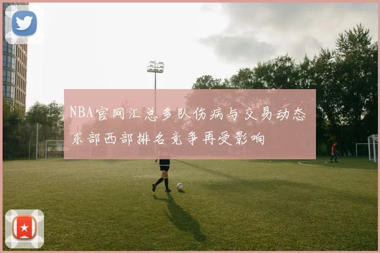 NBA官网汇总多队伤病与交易动态 东部西部排名竞争再受影响