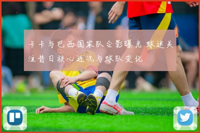 卡卡与巴西国家队合影曝光 球迷关注昔日核心近况与球队变化