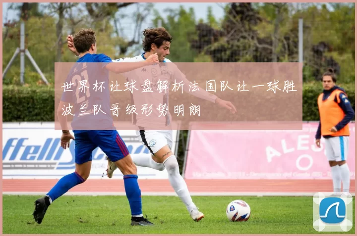 世界杯让球盘解析法国队让一球胜波兰队晋级形势明朗