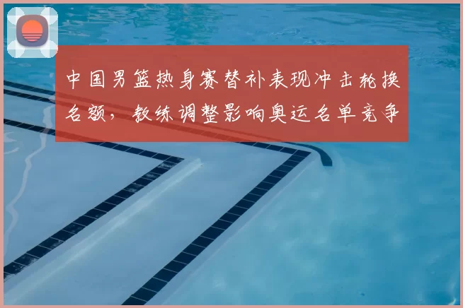 中国男篮热身赛替补表现冲击轮换名额,教练调整影响奥运名单竞争