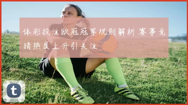 体彩投注欧冠冠军规则解析 赛事竞猜热度上升引关注