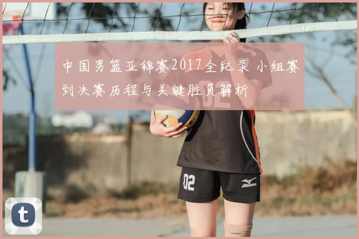 中国男篮亚锦赛2017全纪录 小组赛到决赛历程与关键胜负解析