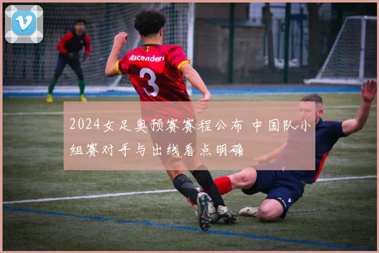 2024女足奥预赛赛程公布 中国队小组赛对手与出线看点明确