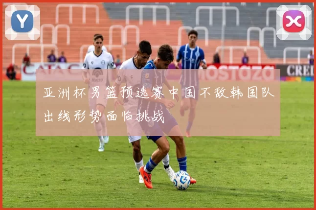 亚洲杯男篮预选赛中国不敌韩国队出线形势面临挑战