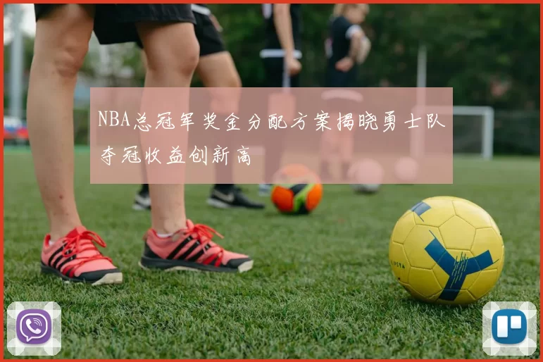 NBA总冠军奖金分配方案揭晓勇士队夺冠收益创新高