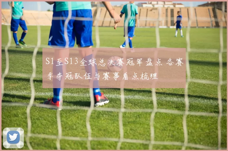 S1至S13全球总决赛冠军盘点 各赛季夺冠队伍与赛事看点梳理