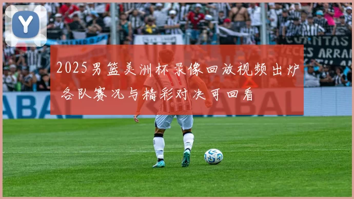2025男篮美洲杯录像回放视频出炉 各队赛况与精彩对决可回看