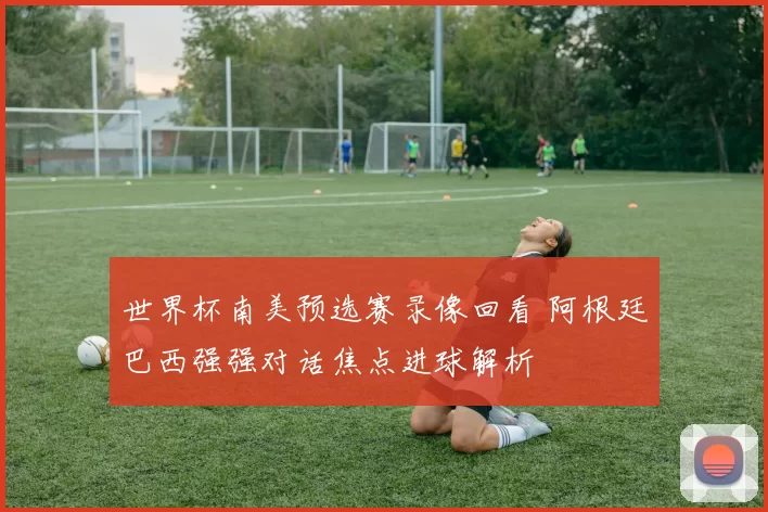 世界杯南美预选赛录像回看 阿根廷巴西强强对话焦点进球解析