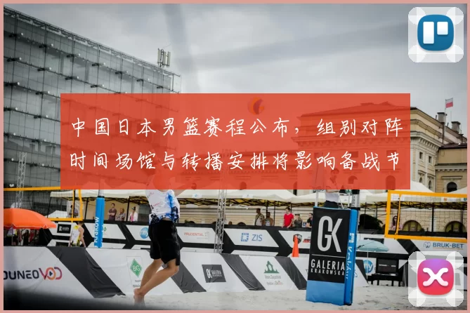 中国日本男篮赛程公布，组别对阵时间场馆与转播安排将影响备战节奏