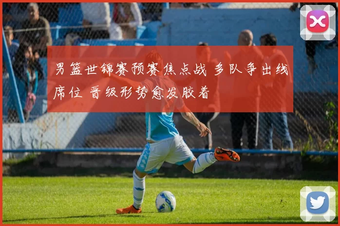 男篮世锦赛预赛焦点战 多队争出线席位 晋级形势愈发胶着