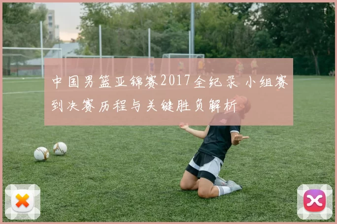 中国男篮亚锦赛2017全纪录 小组赛到决赛历程与关键胜负解析