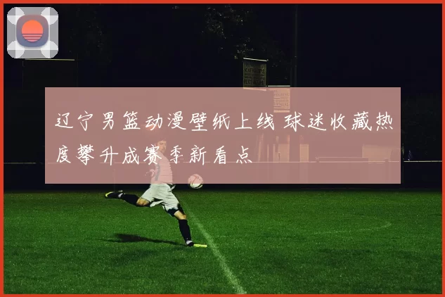 辽宁男篮动漫壁纸上线 球迷收藏热度攀升成赛季新看点