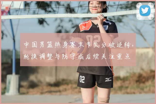 中国男篮热身赛末节失分被逆转，轮换调整与防守成后续关注重点